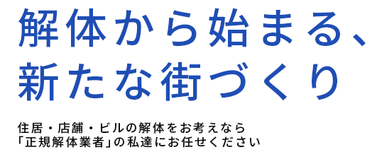 解体から始まる、新たな街づくり,住居・店舗・ビルの解体をお考えなら「正規解体業者」の私達にお任せください