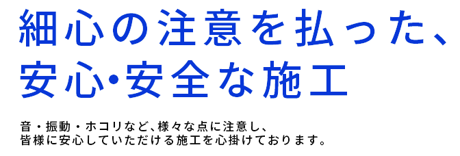 細心の注意を払った、安心・安全な施工,音・振動・ホコリなど、様々な点に注意し、皆様に安心していただける施工を心掛けております。